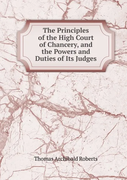 Обложка книги The Principles of the High Court of Chancery, and the Powers and Duties of Its Judges, Thomas Archibald Roberts