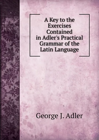 Обложка книги A Key to the Exercises Contained in Adler.s Practical Grammar of the Latin Language, George J. Adler