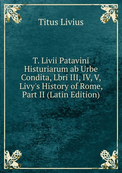 Обложка книги T. Livii Patavini Histuriarum ab Urbe Condita, Lbri III, IV, V, Livy.s History of Rome, Part II (Latin Edition), Titus Livius