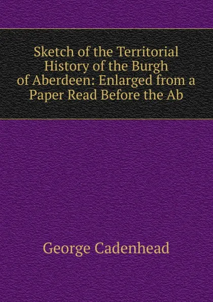 Обложка книги Sketch of the Territorial History of the Burgh of Aberdeen: Enlarged from a Paper Read Before the Ab, George Cadenhead