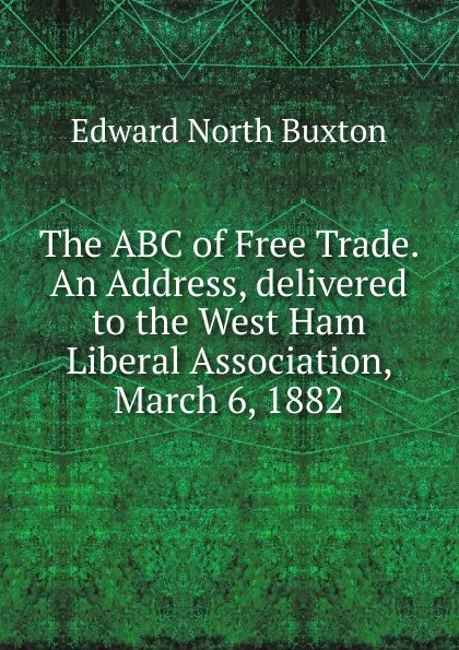 Обложка книги The ABC of Free Trade. An Address, delivered to the West Ham Liberal Association, March 6, 1882, Edward North Buxton