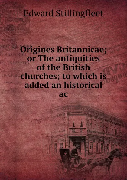 Обложка книги Origines Britannicae; or The antiquities of the British churches; to which is added an historical ac, Edward Stillingfleet