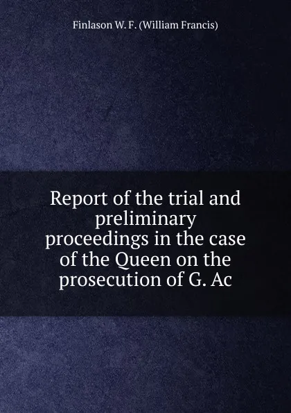 Обложка книги Report of the trial and preliminary proceedings in the case of the Queen on the prosecution of G. Ac, Finlason W. F. (William Francis)