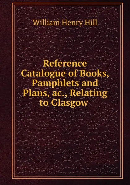 Обложка книги Reference Catalogue of Books, Pamphlets and Plans, ac., Relating to Glasgow ., W. H. Hill