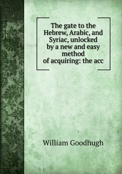 Обложка книги The gate to the Hebrew, Arabic, and Syriac, unlocked by a new and easy method of acquiring: the acc, William Goodhugh