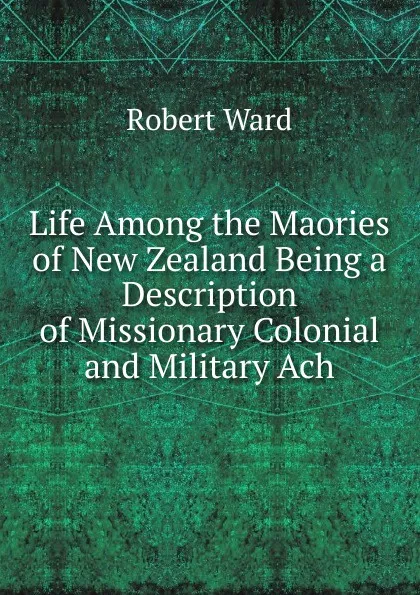 Обложка книги Life Among the Maories of New Zealand Being a Description of Missionary Colonial and Military Ach, Robert Ward