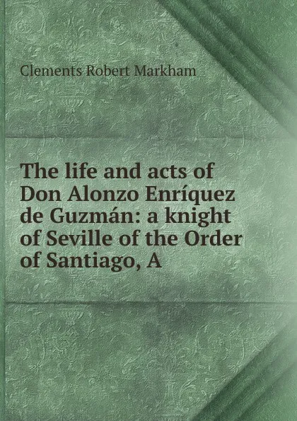 Обложка книги The life and acts of Don Alonzo Enriquez de Guzman: a knight of Seville of the Order of Santiago, A., Clements R. Markham