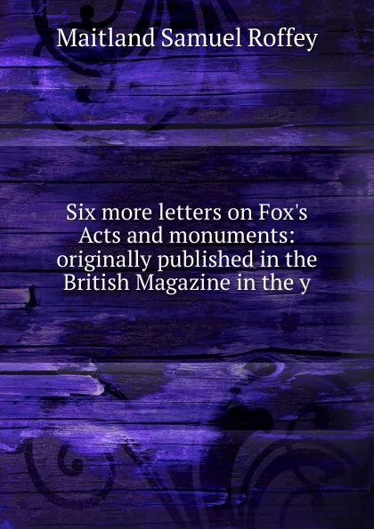 Обложка книги Six more letters on Fox.s Acts and monuments: originally published in the British Magazine in the y, Maitland Samuel Roffey