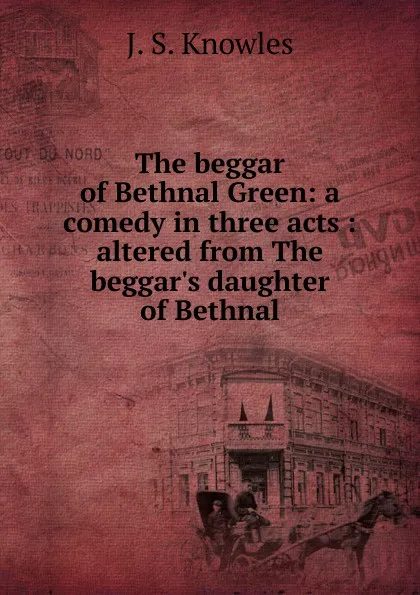 Обложка книги The beggar of Bethnal Green: a comedy in three acts : altered from The beggar.s daughter of Bethnal, Knowles James Sheridan