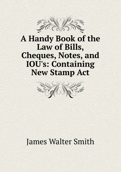 Обложка книги A Handy Book of the Law of Bills, Cheques, Notes, and IOU.s: Containing New Stamp Act, James Walter Smith