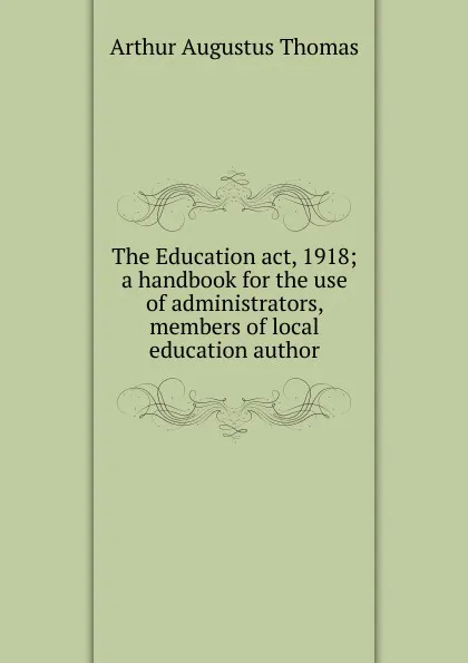 Обложка книги The Education act, 1918; a handbook for the use of administrators, members of local education author, Arthur Augustus Thomas