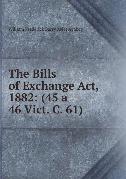 Обложка книги The Bills of Exchange Act, 1882: (45 a 46 Vict. C. 61), William Frederick Barry Aviet Agabeg