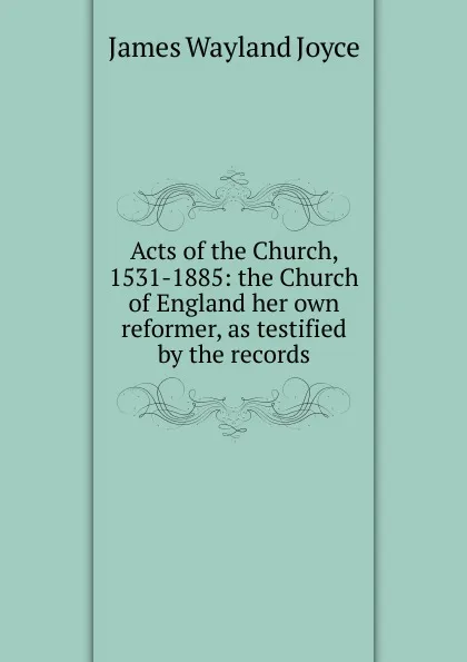 Обложка книги Acts of the Church, 1531-1885: the Church of England her own reformer, as testified by the records, James Wayland Joyce