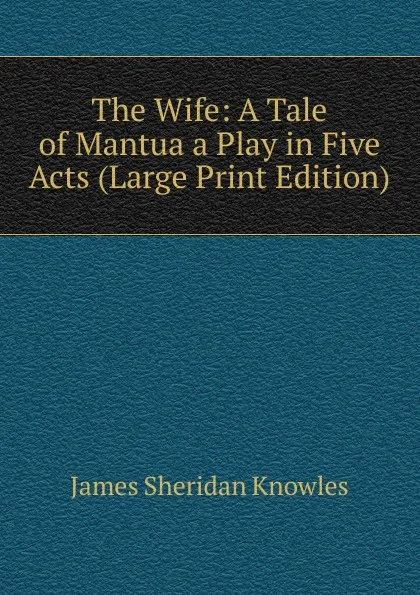 Обложка книги The Wife: A Tale of Mantua a Play in Five Acts (Large Print Edition), Knowles James Sheridan