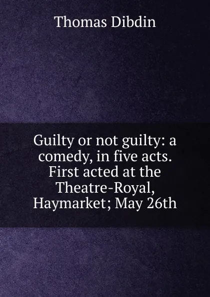 Обложка книги Guilty or not guilty: a comedy, in five acts. First acted at the Theatre-Royal, Haymarket; May 26th, Thomas Dibdin