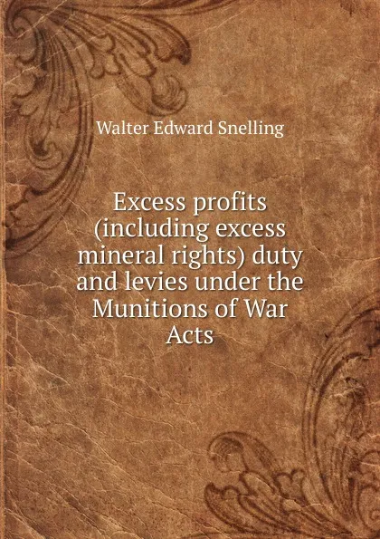 Обложка книги Excess profits (including excess mineral rights) duty and levies under the Munitions of War Acts, Walter Edward Snelling