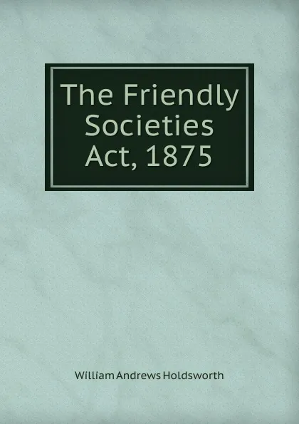 Обложка книги The Friendly Societies Act, 1875, William Andrews Holdsworth