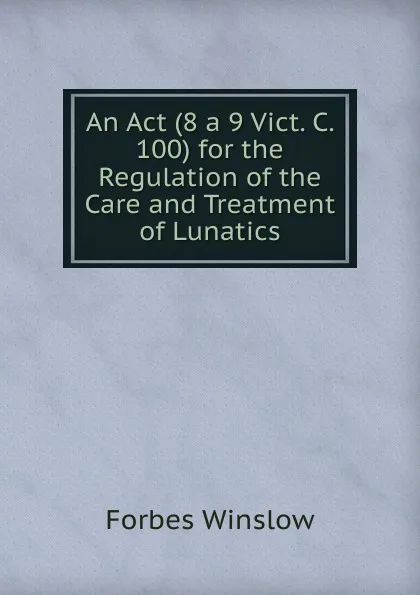 Обложка книги An Act (8 a 9 Vict. C. 100) for the Regulation of the Care and Treatment of Lunatics., Forbes Winslow