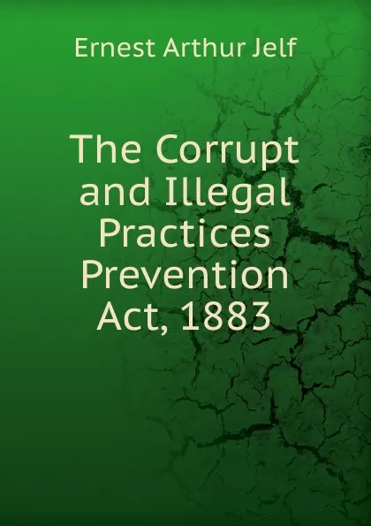 Обложка книги The Corrupt and Illegal  Practices Prevention Act, 1883., Ernest Arthur Jelf