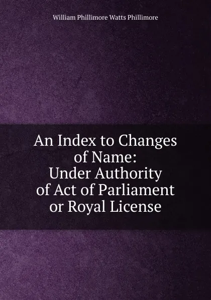 Обложка книги An Index to Changes of Name: Under Authority of Act of Parliament or Royal License, William Phillimore Watts Phillimore