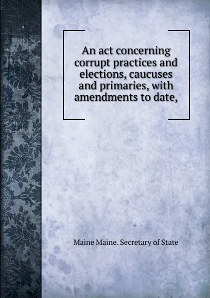 Обложка книги An act concerning corrupt practices and elections, caucuses and primaries, with amendments to date,, Maine Maine. Secretary of State