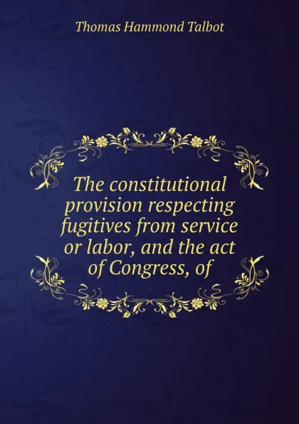 Обложка книги The constitutional provision respecting fugitives from service or labor, and the act of Congress, of, Thomas Hammond Talbot