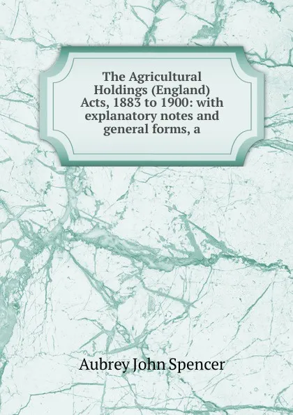 Обложка книги The Agricultural Holdings (England) Acts, 1883 to 1900: with explanatory notes and general forms, a, Aubrey John Spencer