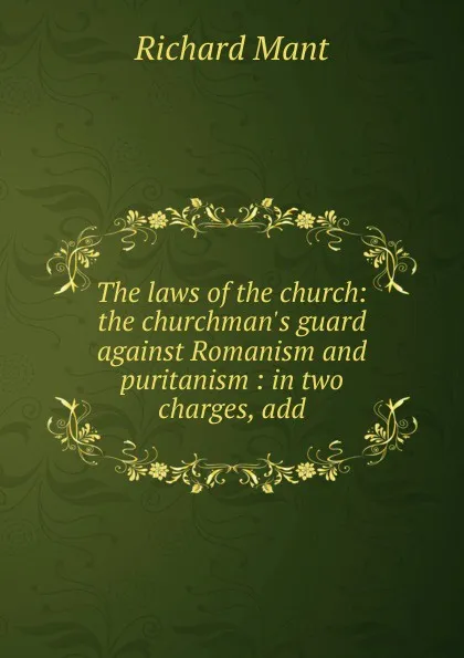 Обложка книги The laws of the church: the churchman.s guard against Romanism and puritanism : in two charges, add, Richard Mant