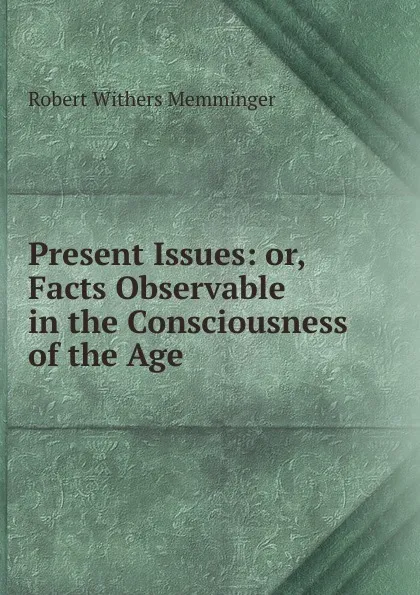 Обложка книги Present Issues: or, Facts Observable in the Consciousness of the Age, Robert Withers Memminger