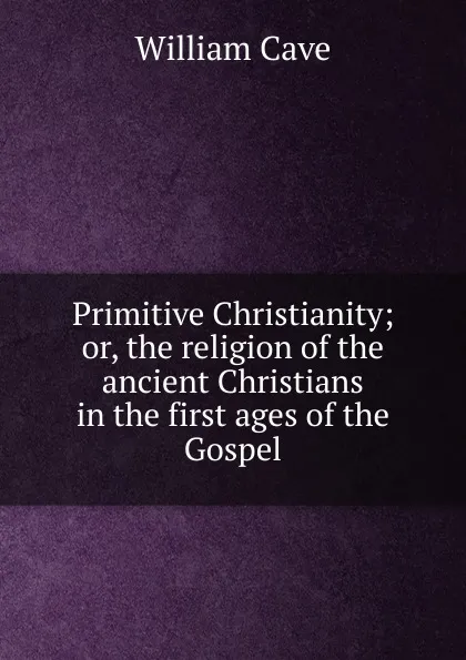 Обложка книги Primitive Christianity; or, the religion of the ancient Christians in the first ages of the Gospel., William Cave