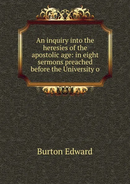 Обложка книги An inquiry into the heresies of the apostolic age: in eight sermons preached before the University o, Burton Edward