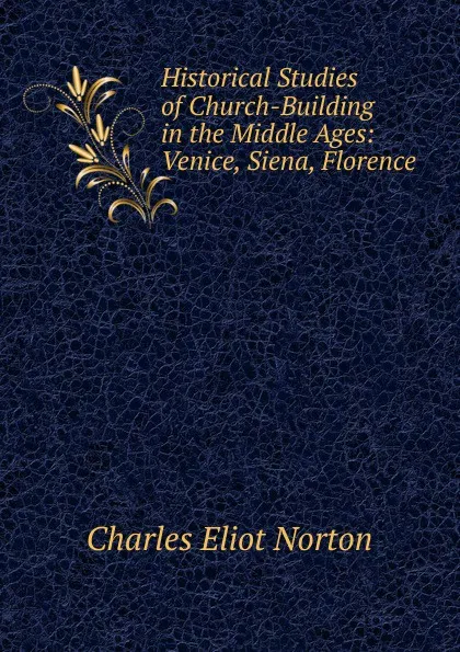 Обложка книги Historical Studies of Church-Building in the Middle Ages: Venice, Siena, Florence, Charles Eliot Norton