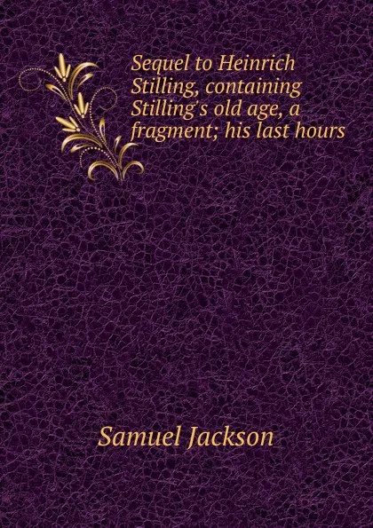 Обложка книги Sequel to Heinrich Stilling, containing Stilling.s old age, a fragment; his last hours, Samuel Jackson