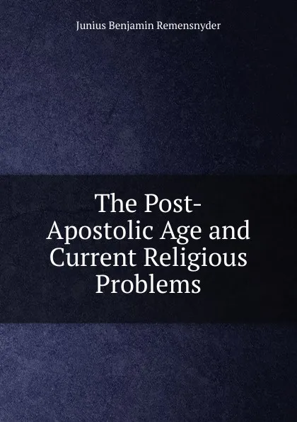 Обложка книги The Post-Apostolic Age and Current Religious Problems, Junius Benjamin Remensnyder