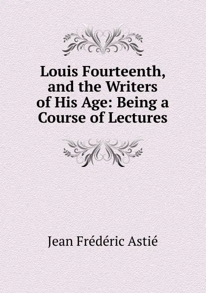 Обложка книги Louis Fourteenth, and the Writers of His Age: Being a Course of Lectures, Jean Frédéric Astié