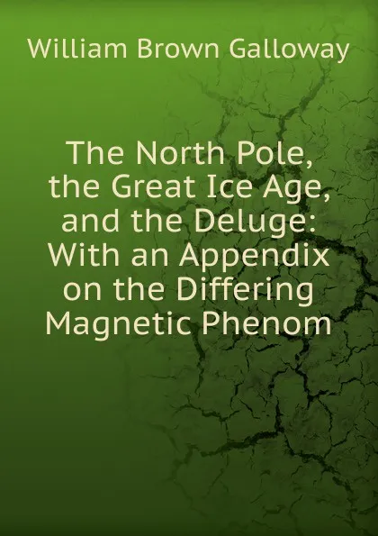 Обложка книги The North Pole, the Great Ice Age, and the Deluge: With an Appendix on the Differing Magnetic Phenom, William Brown Galloway