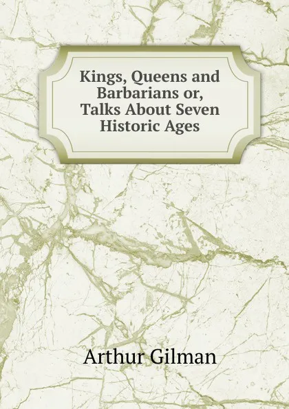 Обложка книги Kings, Queens and Barbarians or, Talks About Seven Historic Ages., Arthur Gilman