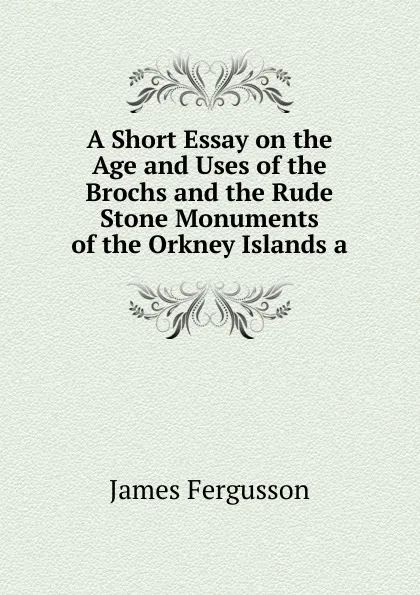 Обложка книги A Short Essay on the Age and Uses of the Brochs and the Rude Stone Monuments of the Orkney Islands a, Fergusson James