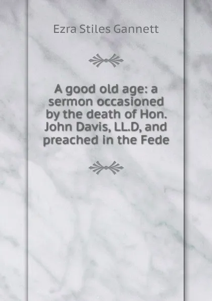 Обложка книги A good old age: a sermon occasioned by the death of Hon. John Davis, LL.D, and preached in the Fede, Ezra Stiles Gannett