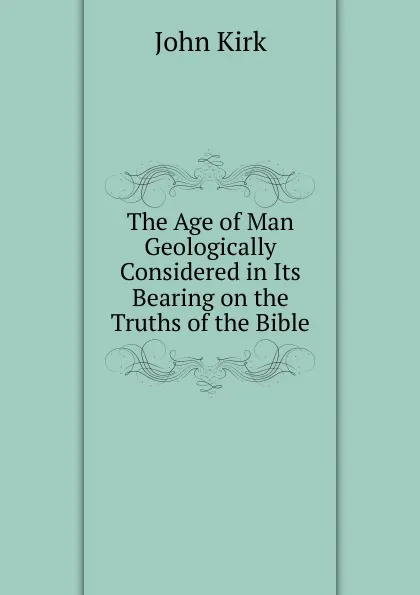 Обложка книги The Age of Man Geologically Considered in Its Bearing on the Truths of the Bible, John Kirk