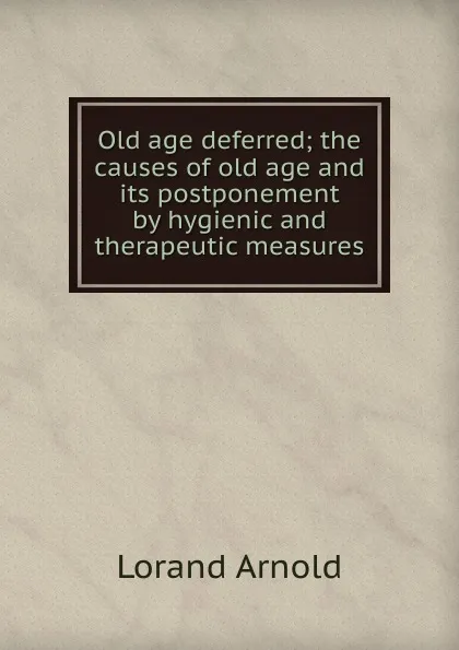 Обложка книги Old age deferred; the causes of old age and its postponement by hygienic and therapeutic measures, Lorand Arnold