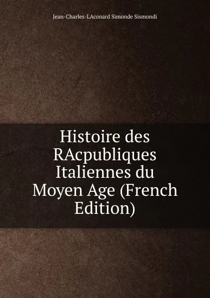 Обложка книги Histoire des RAcpubliques Italiennes du Moyen Age (French Edition), J. C. L. Simonde de Sismondi