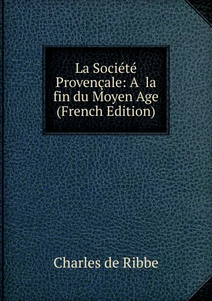 Обложка книги La Societe Provencale: A. la fin du Moyen Age (French Edition), Charles de Ribbe