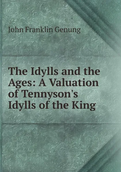 Обложка книги The Idylls and the Ages: A Valuation of Tennyson.s Idylls of the King ., Genung John Franklin