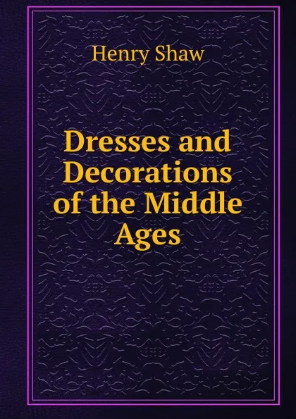 Обложка книги Dresses and Decorations of the Middle Ages, Henry Shaw