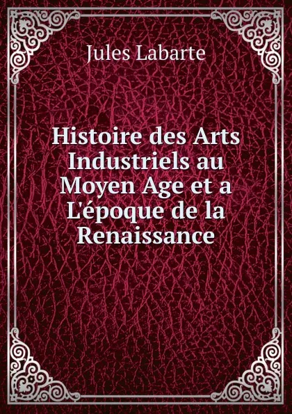 Обложка книги Histoire des Arts Industriels au Moyen Age et a L.epoque de la Renaissance, Jules Labarte