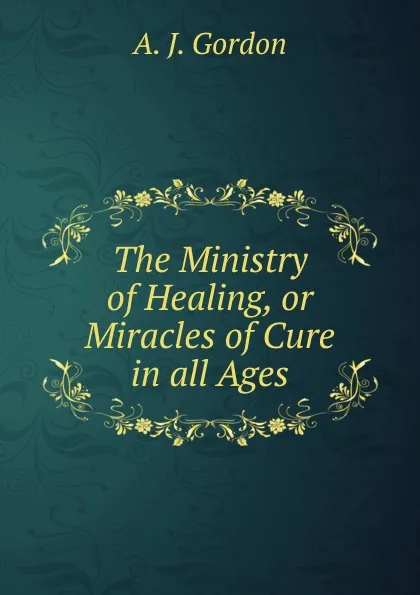 Обложка книги The Ministry of Healing, or Miracles of Cure in all Ages, A.J. Gordon