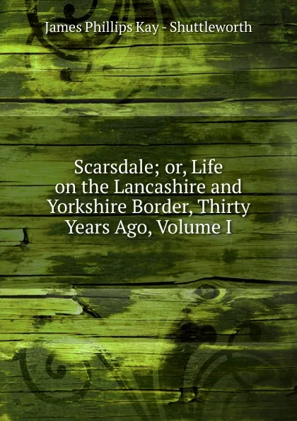 Обложка книги Scarsdale; or, Life on the Lancashire and Yorkshire Border, Thirty Years Ago, Volume I, James Phillips Kay - Shuttleworth