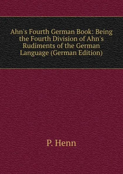 Обложка книги Ahn.s Fourth German Book: Being the Fourth Division of Ahn.s Rudiments of the German Language (German Edition), P. Henn