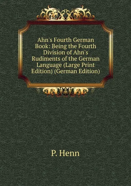 Обложка книги Ahn.s Fourth German Book: Being the Fourth Division of Ahn.s Rudiments of the German Language (Large Print Edition) (German Edition), P. Henn